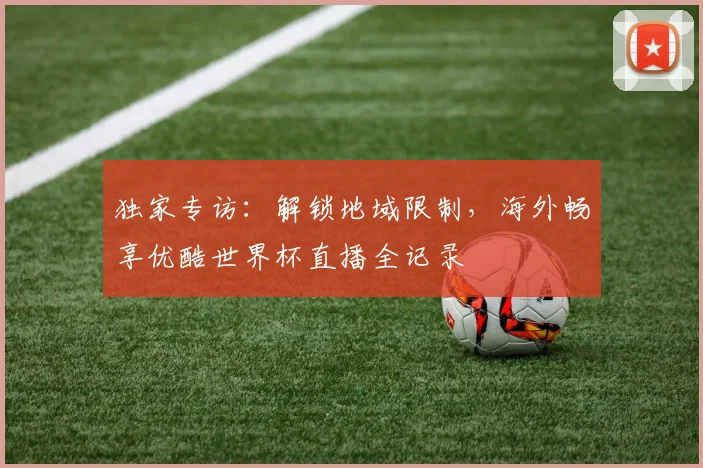独家专访:解锁地域限制,海外畅享优酷世界杯直播全记录