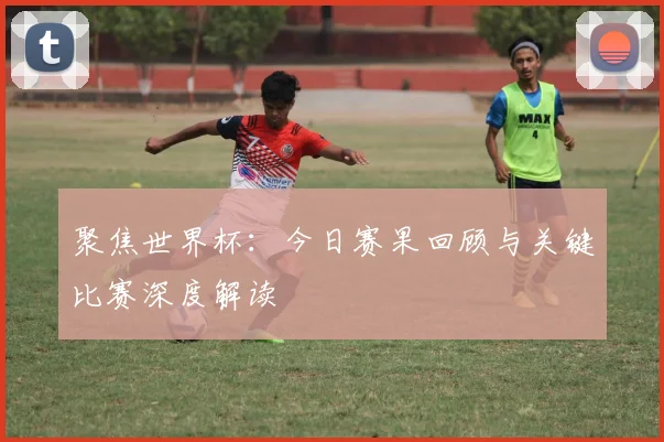 聚焦世界杯:今日赛果回顾与关键比赛深度解读
