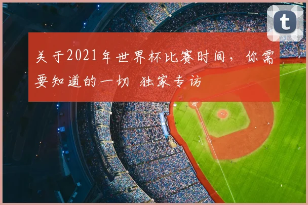关于2021年世界杯比赛时间,你需要知道的一切 独家专访