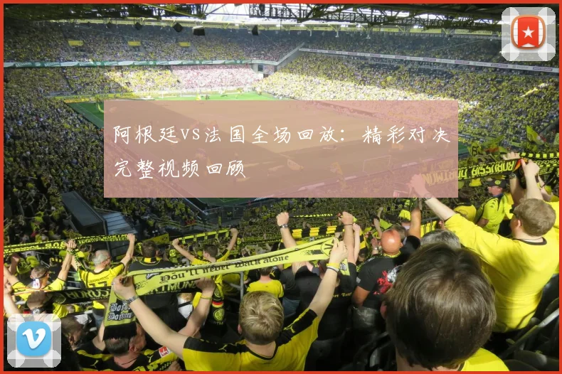 阿根廷vs法国全场回放：精彩对决完整视频回顾