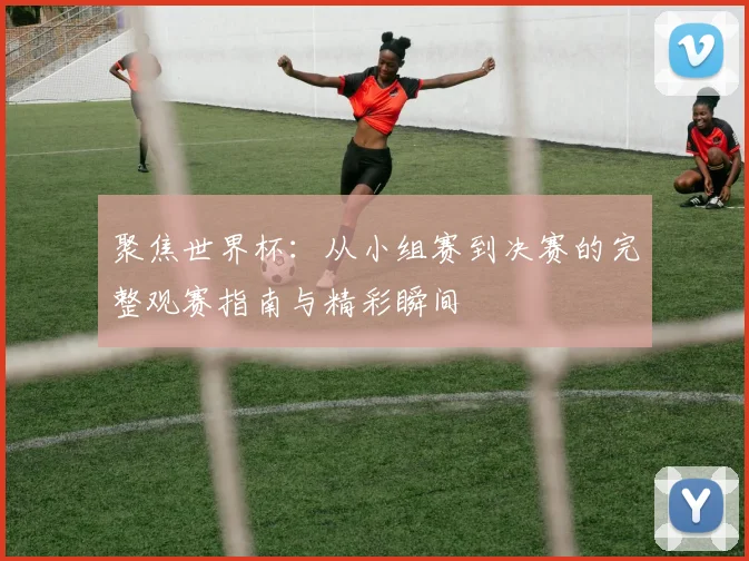 聚焦世界杯:从小组赛到决赛的完整观赛指南与精彩瞬间