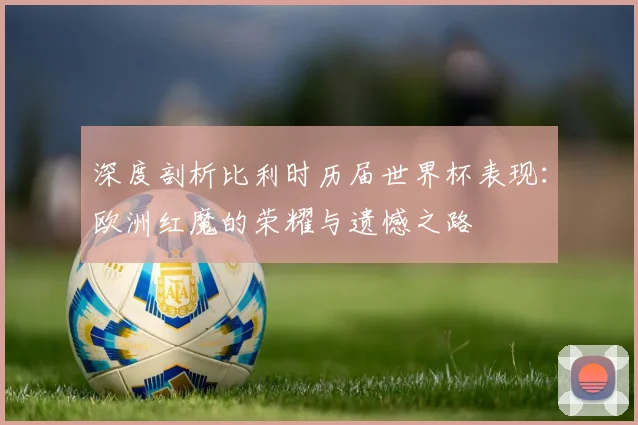 深度剖析比利时历届世界杯表现：欧洲红魔的荣耀与遗憾之路