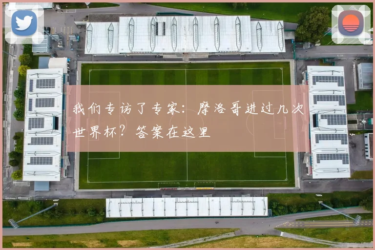 我们专访了专家:摩洛哥进过几次世界杯?答案在这里