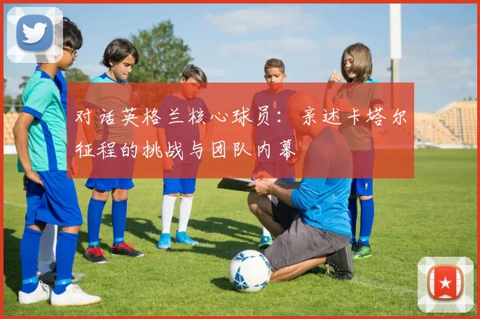 对话英格兰核心球员：亲述卡塔尔征程的挑战与团队内幕