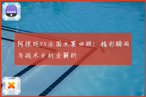 阿根廷vs法国决赛回顾：精彩瞬间与战术分析全解析