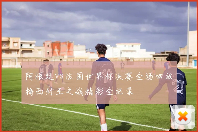 阿根廷vs法国世界杯决赛全场回放梅西封王之战精彩全记录