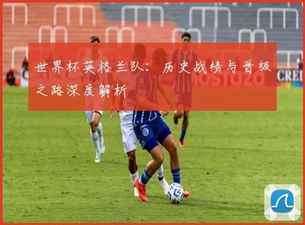 世界杯英格兰队:历史战绩与晋级之路深度解析