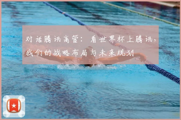 对话腾讯高管：看世界杯上腾讯，我们的战略布局与未来规划
