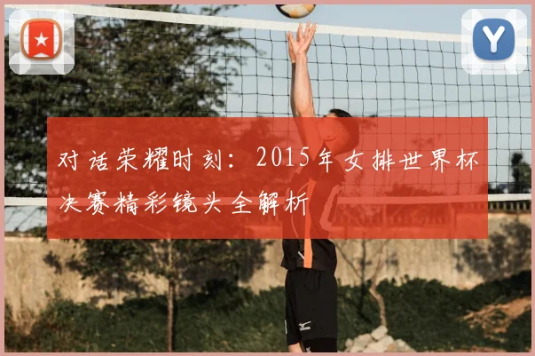 对话荣耀时刻：2015年女排世界杯决赛精彩镜头全解析