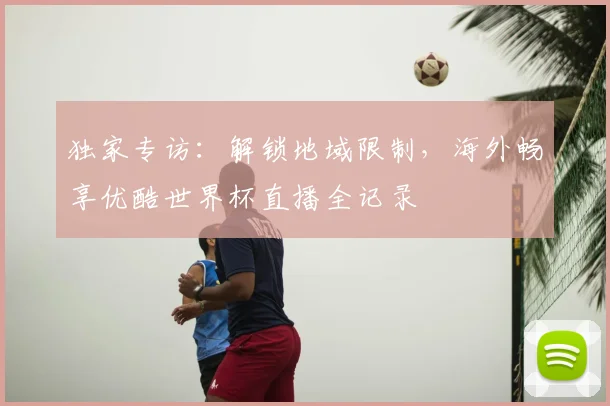 独家专访：解锁地域限制，海外畅享优酷世界杯直播全记录