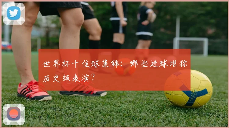 世界杯十佳球集锦：哪些进球堪称历史级表演？